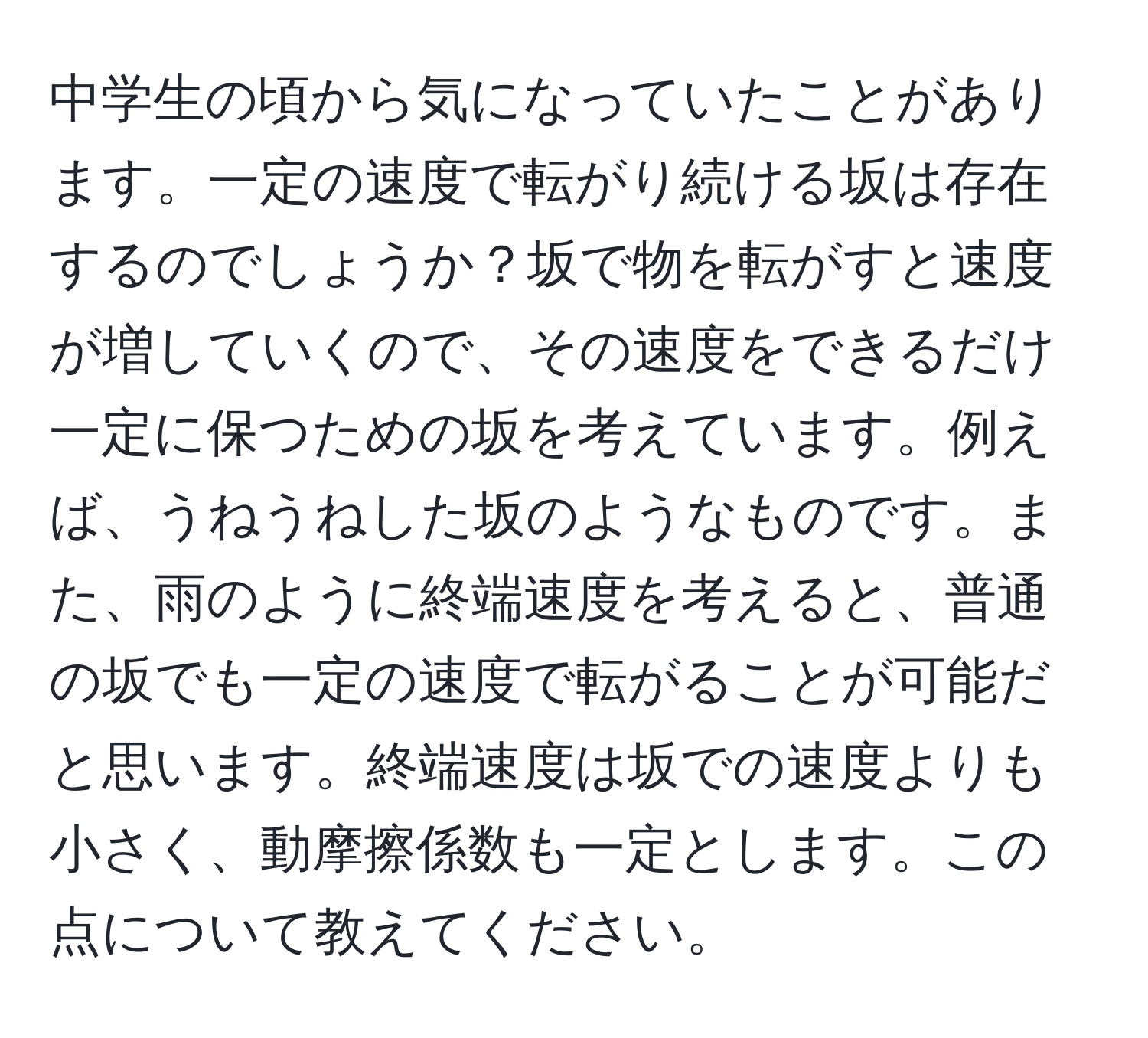 中学生の頃から気になっていたことがあります。一定の速度で転がり続ける坂は存在するのでしょうか？坂で物を転がすと速度が増していくので、その速度をできるだけ一定に保つための坂を考えています。例えば、うねうねした坂のようなものです。また、雨のように終端速度を考えると、普通の坂でも一定の速度で転がることが可能だと思います。終端速度は坂での速度よりも小さく、動摩擦係数も一定とします。この点について教えてください。