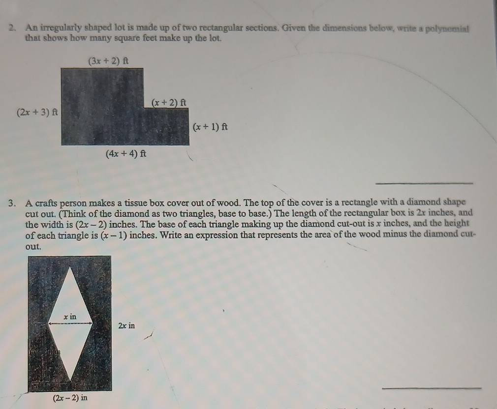 An irregularly shaped lot is made up of two rectangular sections. Given the dimensions below, write a polynemial
that shows how many square feet make up the lot.
_
3. A crafts person makes a tissue box cover out of wood. The top of the cover is a rectangle with a diamond shape
cut out. (Think of the diamond as two triangles, base to base.) The length of the rectangular box is 2x inches, and
the width is (2x-2) inches. The base of each triangle making up the diamond cut-out is x inches, and the height
of each triangle is (x-1) inches. Write an expression that represents the area of the wood minus the diamond cut-
_