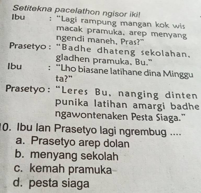 Setitekna pacelathon ngisor iki!
Ibu : “Lagi rampung mangan kok wis
macak pramuka, arep menyang
ngendi maneh, Pras?”
Prasetyo: “Badhe dhateng sekolahan,
gladhen pramuka, Bu.”
Ibu : “Lho biasane latihane dina Minggu
ta?”
Prasetyo:“Leres Bu, nanging dinten
punika latihan amargi badhe
ngawontenaken Pesta Siaga.”
0. Ibu Ian Prasetyo lagi ngrembug ....
a. Prasetyo arep dolan
b. menyang sekolah
c. kemah pramuka
d. pesta siaga