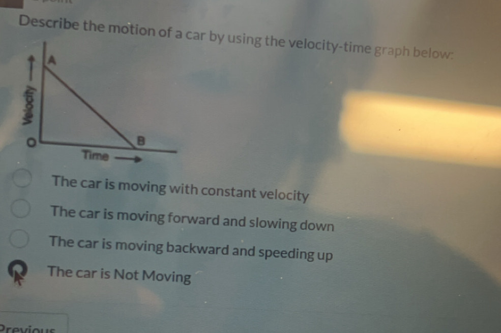 Describe the motion of a ar by using the velocity-time graph below:
The car is moving with constant velocity
The car is moving forward and slowing down
The car is moving backward and speeding up
The car is Not Moving
Previous