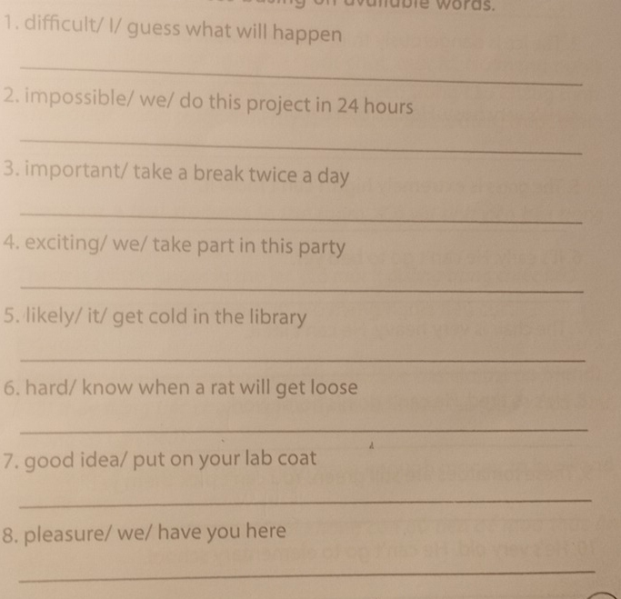 ie words. 
1. difficult/ I/ guess what will happen 
_ 
2. impossible/ we/ do this project in 24 hours
_ 
3. important/ take a break twice a day
_ 
4. exciting/ we/ take part in this party 
_ 
5. likely/ it/ get cold in the library 
_ 
6. hard/ know when a rat will get loose 
_ 
7. good idea/ put on your lab coat 
_ 
8. pleasure/ we/ have you here 
_