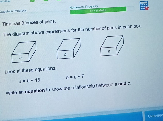 erview 
Question Progress Homework Progress 
27 / 31 Marks 
Tina has 3 boxes of pens. 
The diagram shows expressions for the number of pens in each box. 
Look at these equations.
b=c+7
a=b+18
Write an equation to show the relationship between a and c. 
Overview