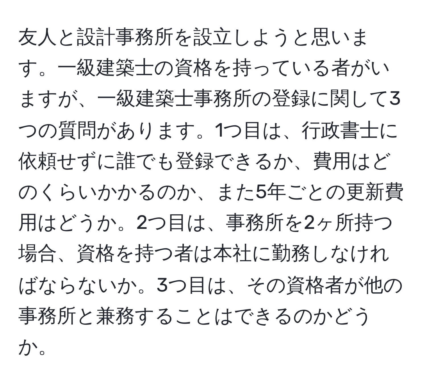 友人と設計事務所を設立しようと思います。一級建築士の資格を持っている者がいますが、一級建築士事務所の登録に関して3つの質問があります。1つ目は、行政書士に依頼せずに誰でも登録できるか、費用はどのくらいかかるのか、また5年ごとの更新費用はどうか。2つ目は、事務所を2ヶ所持つ場合、資格を持つ者は本社に勤務しなければならないか。3つ目は、その資格者が他の事務所と兼務することはできるのかどうか。