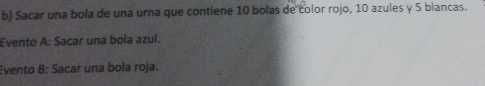 Sacar una bola de una urna que contiene 10 bolas de color rojo, 10 azules y 5 blancas. 
Evento A: Sacar una bola azul. 
Evento B: Sacar una bola roja.