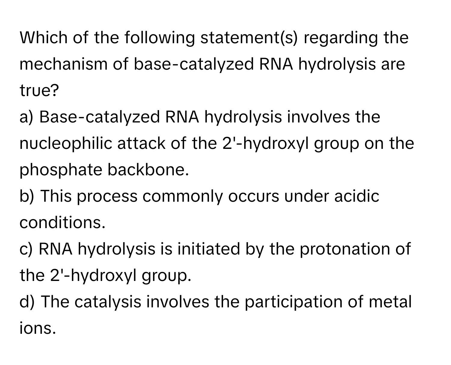 Which of the following statement(s) regarding the mechanism of base-catalyzed RNA hydrolysis are true?

a) Base-catalyzed RNA hydrolysis involves the nucleophilic attack of the 2'-hydroxyl group on the phosphate backbone. 
b) This process commonly occurs under acidic conditions. 
c) RNA hydrolysis is initiated by the protonation of the 2'-hydroxyl group. 
d) The catalysis involves the participation of metal ions.