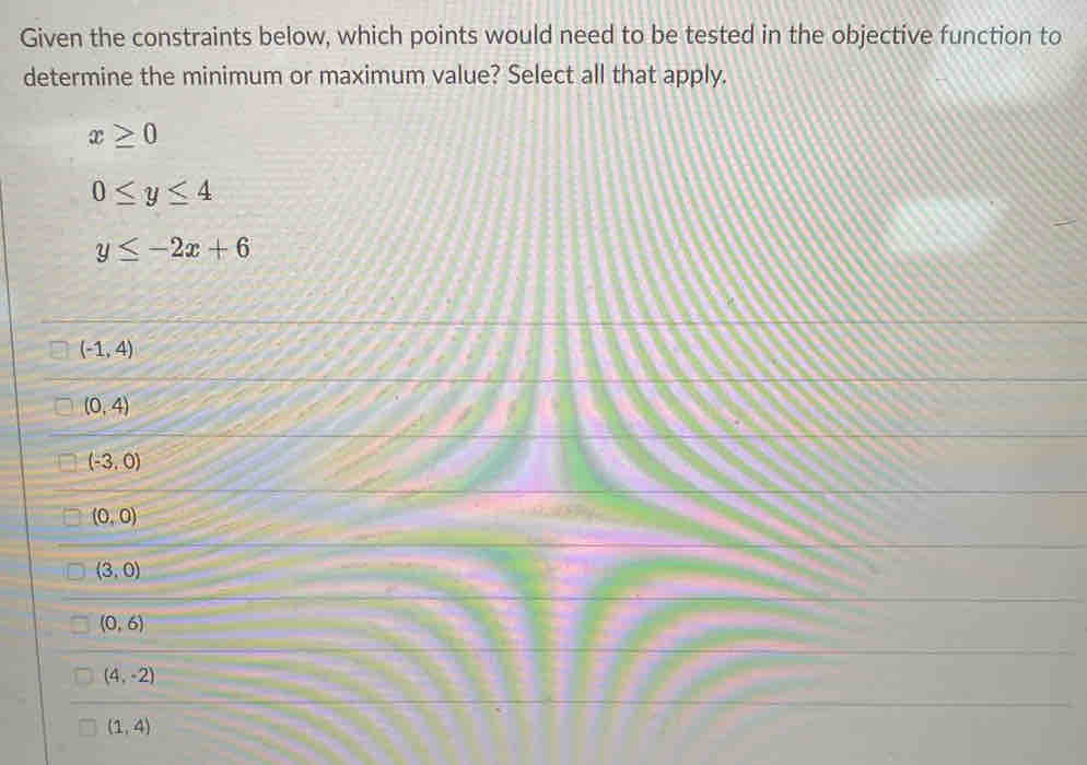 Given the constraints below, which points would need to be tested in the objective function to
determine the minimum or maximum value? Select all that apply.
x≥ 0
0≤ y≤ 4
y≤ -2x+6
(-1,4)
(0,4)
(-3,0)
(0,0)
(3,0)
(0,6)
(4,-2)
(1,4)