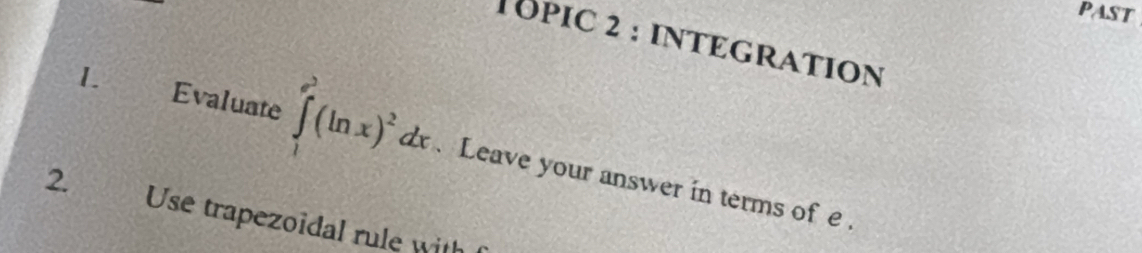 past 
TOPIC 2 : INTEGRATION 
L . Evaluate ∈tlimits _1^((e^3))(ln x)^2dx. Leave your answer in terms of e. 
2. Use trapezoidal rule with