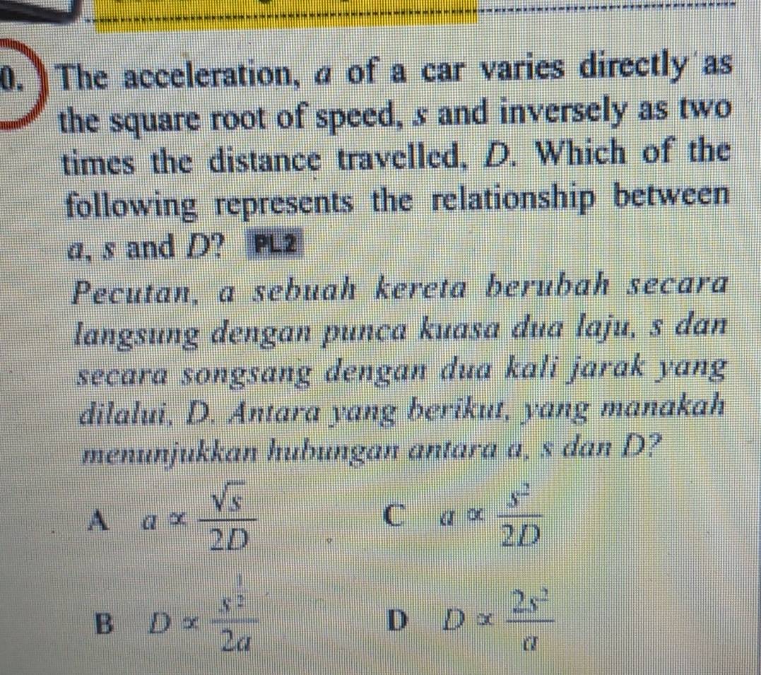 The acceleration, a of a car varies directly as
the square root of speed, s and inversely as two
times the distance travelled, D. Which of the
following represents the relationship between
a, s and D? PL2
Pecutan, a sebuah kereta berubah secara
langsung dengan punca kuasa dua laju, s dan
secara songsang dengan dua kali jarak yang
dilalui, D. Antara yang berikut, yang manakah
menunjukkan hubungan antara a, s dan D?
A a= sqrt(s)/2D 
C aalpha  s^2/2D 
B Dalpha  s^2/2a 
D Dalpha  2s^2/a 