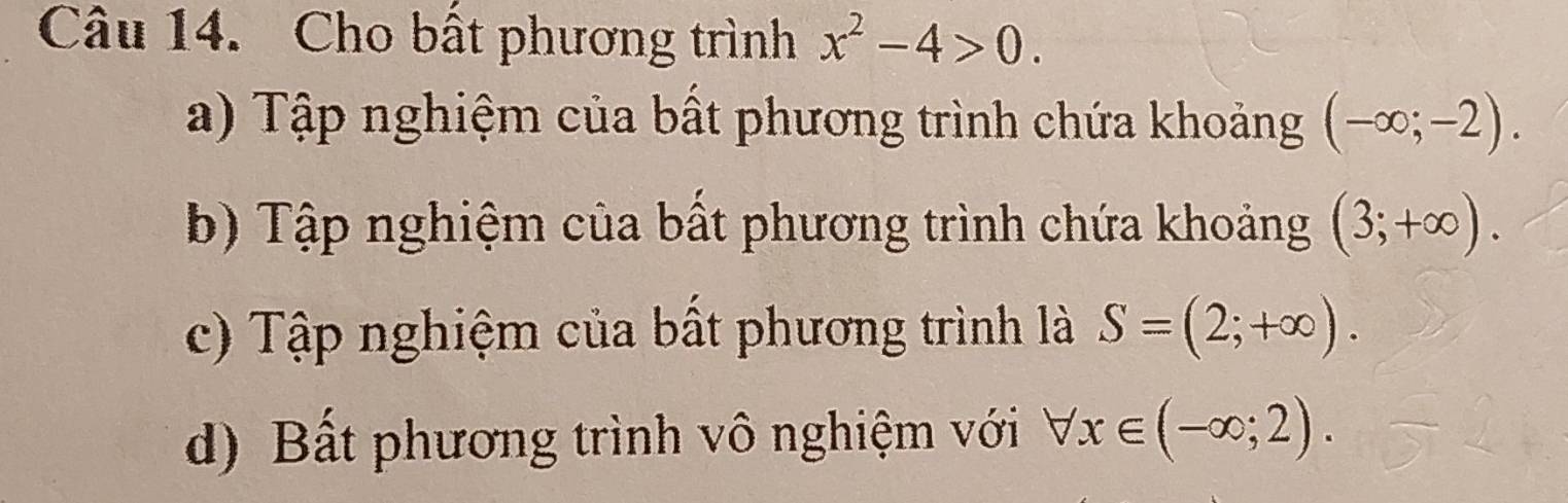 Cho bất phương trình x^2-4>0.
a) Tập nghiệm của bất phương trình chứa khoảng (-∈fty ;-2).
b) Tập nghiệm của bất phương trình chứa khoảng (3;+∈fty ).
c) Tập nghiệm của bất phương trình là S=(2;+∈fty ).
d) Bất phương trình vô nghiệm với forall x∈ (-∈fty ;2).