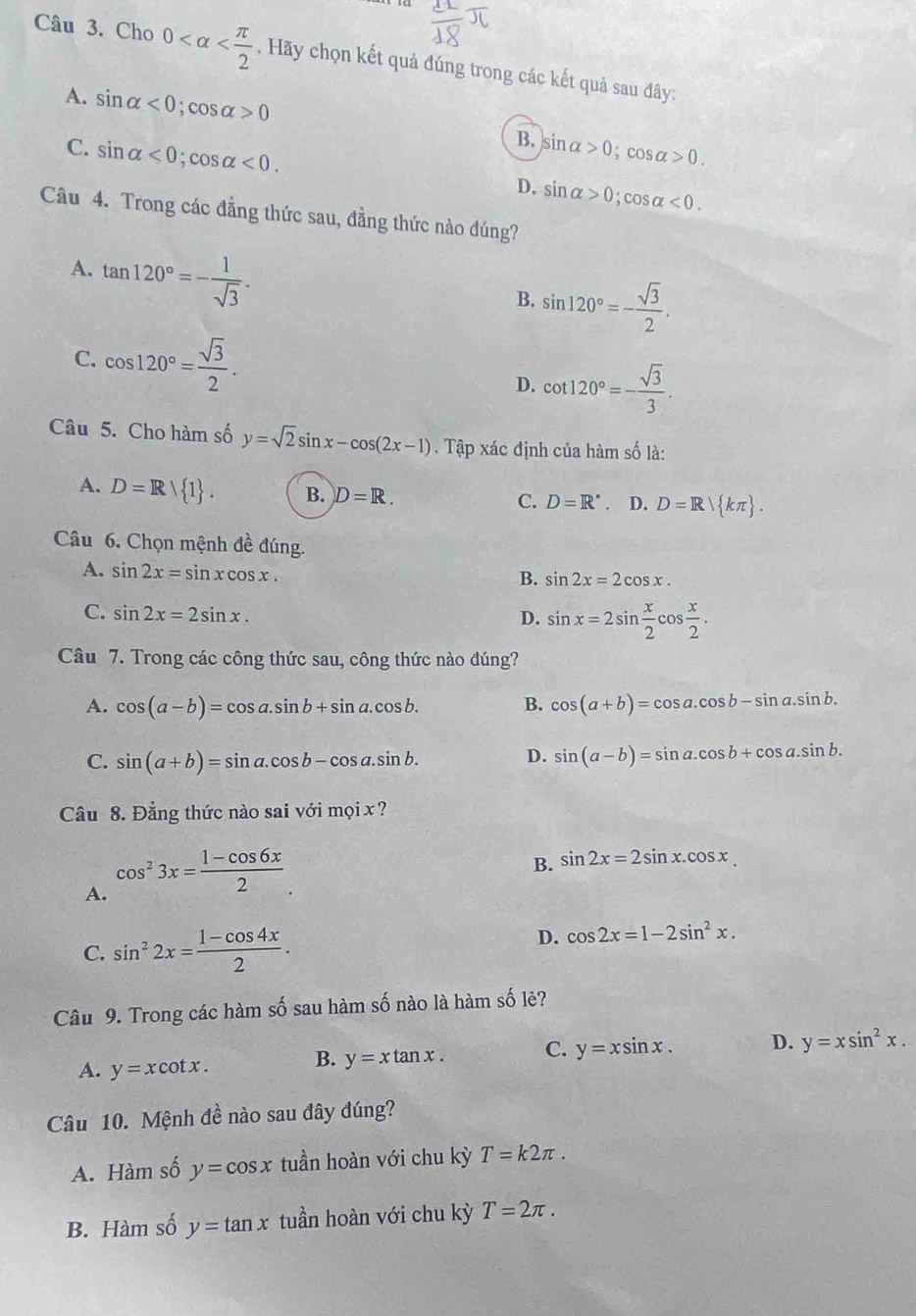 Cho 0 , Hãy chọn kết quả đúng trong các kết quả sau đây:
A. sin alpha <0;cos alpha >0 B. sin alpha >0;cos alpha >0.
C. sin alpha <0;cos alpha <0. D. sin alpha >0;cos alpha <0.
Câu 4. Trong các đẳng thức sau, đẳng thức nào đúng?
A. tan 120°=- 1/sqrt(3) .
B. sin 120°=- sqrt(3)/2 .
C. cos 120°= sqrt(3)/2 . cot 120°=- sqrt(3)/3 .
D.
Câu 5. Cho hàm số y=sqrt(2)sin x-cos (2x-1). Tập xác định của hàm số là:
A. D=R/ 1 . B. D=R.
C. D=R^*. D. D=R/ kπ  .
Câu 6. Chọn mệnh đề đúng.
A. sin 2x=sin xcos x.
B. sin 2x=2cos x.
C. sin 2x=2sin x. D. sin x=2sin  x/2 cos  x/2 .
Câu 7. Trong các công thức sau, công thức nào đúng?
A. cos (a-b)=cos a.sin b+sin a.cos b. B. cos (a+b)=cos a.cos b-sin a.sin b.
C. sin (a+b)=sin a.cos b-cos a.sin b.
D. sin (a-b)=sin a.cos b+cos a.sin b.
Câu 8. Đẳng thức nào sai với mọi x ?
A. cos^23x= (1-cos 6x)/2 
B. sin 2x=2sin x.cos x.
C. sin^22x= (1-cos 4x)/2 .
D. cos 2x=1-2sin^2x.
Câu 9. Trong các hàm số sau hàm số nào là hàm số lẻ?
A. y=xcot x.
B. y=xtan x. C. y=xsin x. D. y=xsin^2x.
Câu 10. Mệnh đề nào sau đây đúng?
A. Hàm số y=cos x tuần hoàn với chu kỳ T=k2π .
B. Hàm số y=tan x tuần hoàn với chu kỳ T=2π .