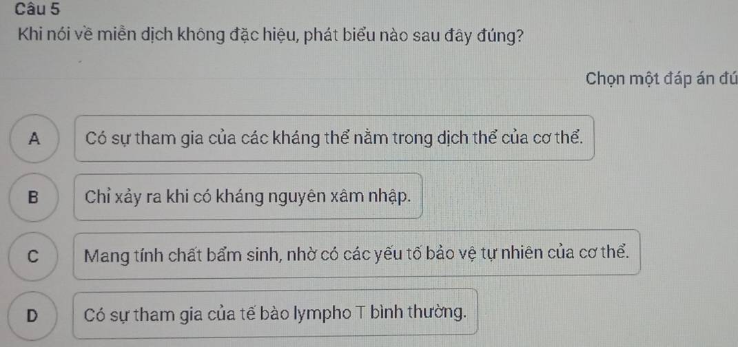 Khi nói về miền dịch không đặc hiệu, phát biểu nào sau đây đúng?
Chọn một đáp án đú
A ) | Có sự tham gia của các kháng thể nằm trong dịch thể của cơ thể.
B Chỉ xảy ra khi có kháng nguyên xâm nhập.
C Mang tính chất bẩm sinh, nhờ có các yếu tố bảo vệ tự nhiên của cơ thể.
D Có sự tham gia của tế bào lympho T bình thường.