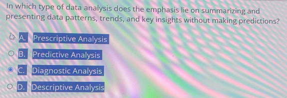 In which type of data analysis does the emphasis lie on summarizing and
presenting data patterns, trends, and key insights without making predictions?
A. Prescriptive Analysis
B. Predictive Analysis
C. Diagnostic Analysis
D. Descriptive Analysis