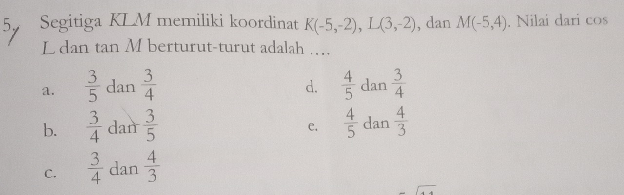 Segitiga KLM memiliki koordinat K(-5,-2), L(3,-2) , dan M(-5,4). Nilai dari cos
L dan tan M berturut-turut adalah ….
d.
a.  3/5  dan  3/4   4/5  dan  3/4 
b.  3/4  dan  3/5   4/5  dan  4/3 
e.
C.  3/4  dan  4/3 
sqrt()