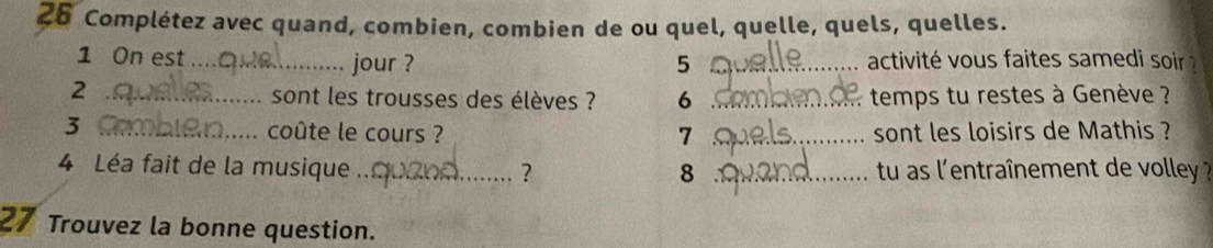 Complétez avec quand, combien, combien de ou quel, quelle, quels, quelles. 
1 On est _jour ? 5 _ activité vous faites samedi soir 
2 _sont les trousses des élèves ? 6 _ temps tu restes à Genève ? 
3 _coûte le cours ? 7 _sont les loisirs de Mathis ? 
4 Léa fait de la musique_ ? _tu as l'entraînement de volley ? 
8 
27 Trouvez la bonne question.