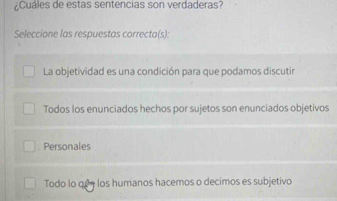 ¿Cuáles de estas sentencias son verdaderas?
Seleccione las respuestas correcta(s):
La objetividad es una condición para que podamos discutir
Todos los enunciados hechos por sujetos son enunciados objetivos
Personales
Todo lo qu los humanos hacemos o decimos es subjetivo