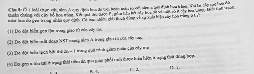 Ở 1 loài thực vật, alen A quy định hoa đỏ trội hoàn toàn so với alen a quy định hoa trắng. Khi lại cây mẹ hoa đô
thuần chủng với cây bố hoa trắng. Kết quả thu được F_1 gồm hầu hết cây hoa đỏ và một số ít cây hoa trắng. Biết tính trạng
màu hoa do gen trong nhân quy định. Có bao nhiều giải thích đúng về sự xuất hiện cây hoa trắng ở F₁?
(1) Do đột biển gen lặn trong giao tử của cây mẹ.
(2) Do đột biển mất đoạn NST mang alen A trong giao tử của cây mẹ.
(3) Do đột biển lệch bội thể 2n-1 trong quá trình giảm phân của cây mẹ
(4) Do gen a tồn tại ở trạng thái tiềm ẩn qua giao phối mới được biểu hiện ở trạng thái đồng hợp.
B. 4. C. 2. D. 1.