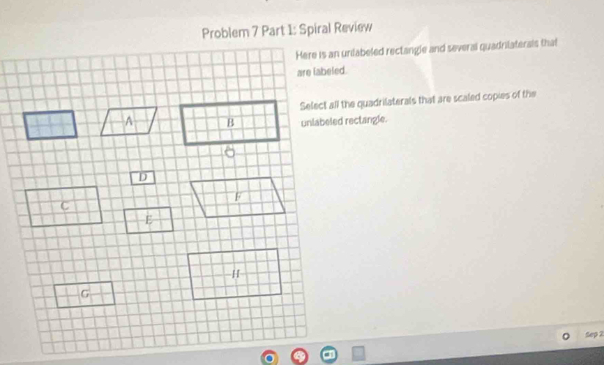 Problem 7 Part 1: Spiral Review 
Here is an unilabeled rectangle and several quadrilaterals that 
Select all the quadrilaterals that are scaled copies of the 
unlabeled rectangle. 
Sep 2