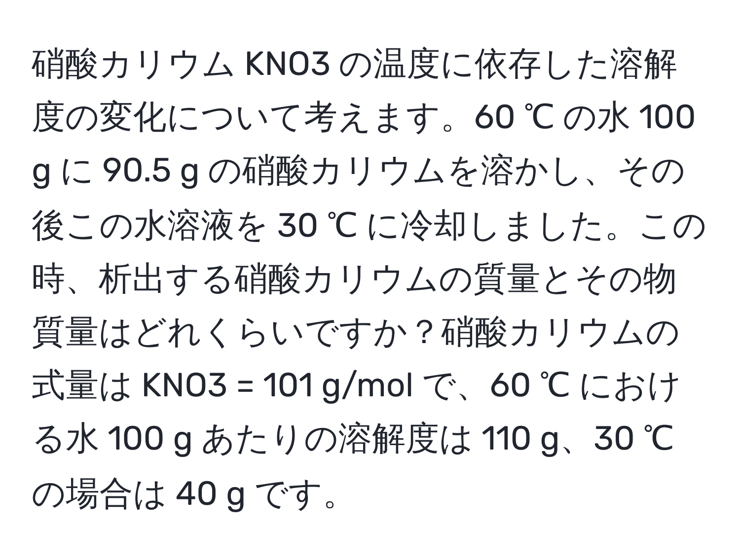 硝酸カリウム KNO3 の温度に依存した溶解度の変化について考えます。60 ℃ の水 100 g に 90.5 g の硝酸カリウムを溶かし、その後この水溶液を 30 ℃ に冷却しました。この時、析出する硝酸カリウムの質量とその物質量はどれくらいですか？硝酸カリウムの式量は KNO3 = 101 g/mol で、60 ℃ における水 100 g あたりの溶解度は 110 g、30 ℃ の場合は 40 g です。