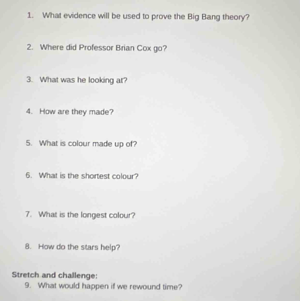 What evidence will be used to prove the Big Bang theory? 
2. Where did Professor Brian Cox go? 
3. What was he looking at? 
4. How are they made? 
5. What is colour made up of? 
6. What is the shortest colour? 
7. What is the longest colour? 
8. How do the stars help? 
Stretch and challenge: 
9. What would happen if we rewound time?