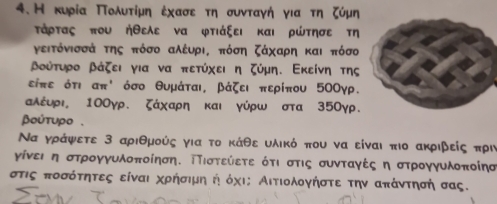 Н κυρία Πολυτίμη έχασεατη συνταγή για τη ζύμη 
τάρτας που ήθελε να φτιάξει και ρώτησε τη 
γειτόνισσά της πόσο αλέυρι, πόση ζάχαρη και πόσο
Βούτυρο βάζει για να πετύχει η ζύμη. Εκείνη της 
είπε ότι απ ' όσο θυμάται, βάζει περίπου 5ΟΟγρ. 
αλέυρι 10Оγρ. ζάχαρη και γύρω στα 35Оγρ. 
βούτυρο.
Να γράψετε 3 αριθμούς για το κάθε υλικό που να είναι πιο ακριβείς πρι
γίνει η στρογγυλοποίηση. ΤΤιστεύετε ότι στις συνταγές η στρογγυλοποίησ
στις ποσότητες είναι χρήσιμηή όχις Αιτιολογήστε την απάντησή σας.