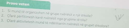 Provo veten 
1. Si mund të organizohen në grupe nxënësit e një shkolle? 
2. Çfarë përfitimesh kanë nxënësit nga grupime të tilla? 
3. Cfarë aktivitetesh mund të ndërmarrin nxënësit në grupet shkollore?