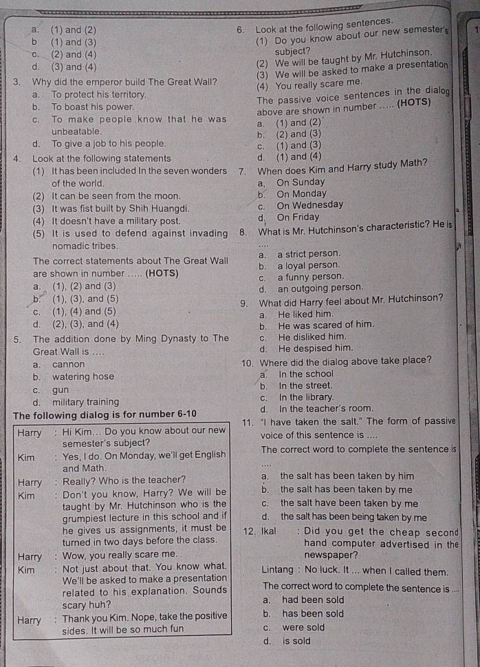 Look at the following sentences.
a. (1) and (2) 1
b (1) and (3)
(1) Do you know about our new semester's
c. (2) and (4) subject?
d. (3) and (4)
(2) We will be taught by Mr. Hutchinson.
(3) We will be asked to make a presentation
3. Why did the emperor build The Great Wall? (4) You really scare me.
a. To protect his territory.
The passive voice sentences in the dialog
b. To boast his power.
above are shown in number ..... (HOTS)
c. To make people know that he was a. (1) and (2)
unbeatable.
d. To give a job to his people. c. (1) and (3) b. (2) and (3)
4. Look at the following statements d. (1) and (4)
(1) It has been included In the seven wonders 7. When does Kim and Harry study Math?
of the world. a, On Sunday
(2) It can be seen from the moon. b. On Monday
(3) It was fist built by Shih Huangdi. c. On Wednesday
.
(4) It doesn't have a military post. d On Friday
(5) It is used to defend against invading 8. What is Mr. Hutchinson's characteristic? He is B
nomadic tribes.
The correct statements about The Great Wall a. a strict person.
are shown in number ..... (HOTS) b. a loyal person.
c. a funny person.
a. (1), (2) and (3) d. an outgoing person.
b. (1), (3), and (5)
c. (1), (4) and (5) 9. What did Harry feel about Mr. Hutchinson?
a. He liked him.
d. (2), (3), and (4) b. He was scared of him.
5. The addition done by Ming Dynasty to The c. He disliked him.
Great Wall is .... d. He despised him.
a. cannon 10. Where did the dialog above take place?
b. watering hose a. In the school
c. gun b. In the street.
d. military training c. In the library.
The following dialog is for number 6-10 d. In the teacher's room.
11. "I have taken the salt." The form of passive
Harry : Hi Kim... Do you know about our new voice of this sentence is ....
semester's subject?
Kim : Yes, I do. On Monday, we'll get English The correct word to complete the sentence is
and Math.
Harry : Really? Who is the teacher? a. the salt has been taken by him
Kim . Don't you know, Harry? We will be b. the salt has been taken by me
taught by Mr. Hutchinson who is the c. the salt have been taken by me
grumpiest lecture in this school and if d. the salt has been being taken by me
he gives us assignments, it must be 12. Ikal : Did you get the cheap secon
turned in two days before the class. hand computer advertised in the
Harry : Wow, you really scare me. newspaper?
Kim . Not just about that. You know what. Lintang : No luck. It ... when I called them.
We'll be asked to make a presentation
related to his explanation. Sounds The correct word to complete the sentence is ....
scary huh? a. had been sold
Harry : Thank you Kim. Nope, take the positive b. has been sold
sides. It will be so much fun c. were sold
d. is sold