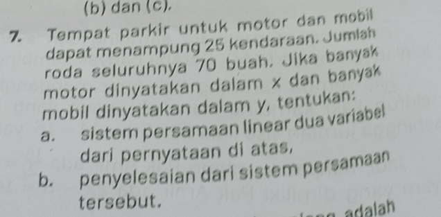 dan (c). 
7 Tempat parkir untuk motor dan məbil 
dapat menampung 25 kendaraan. Jumish 
roda seluruhnya 70 buah. Jika banyak 
motor dinyatakan dalam x dan banyak 
mobil dinyatakan dalam y, tentukan: 
a. sistem persamaan linear dua variabel 
dari pernyataan di atas, 
b. penyelesaian dari sistem persamaan 
tersebut. 
adalah