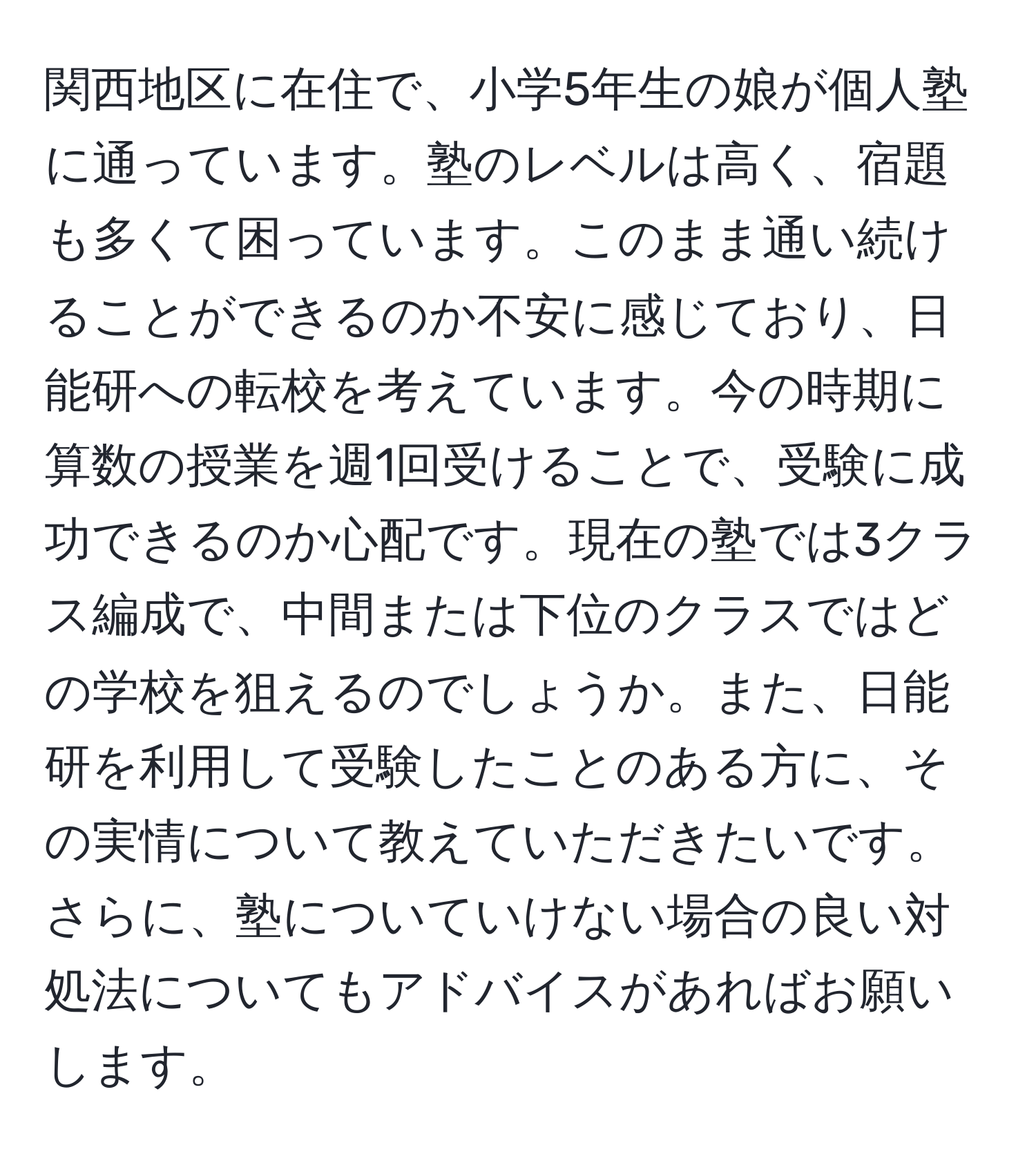 関西地区に在住で、小学5年生の娘が個人塾に通っています。塾のレベルは高く、宿題も多くて困っています。このまま通い続けることができるのか不安に感じており、日能研への転校を考えています。今の時期に算数の授業を週1回受けることで、受験に成功できるのか心配です。現在の塾では3クラス編成で、中間または下位のクラスではどの学校を狙えるのでしょうか。また、日能研を利用して受験したことのある方に、その実情について教えていただきたいです。さらに、塾についていけない場合の良い対処法についてもアドバイスがあればお願いします。