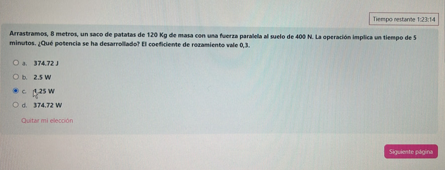 Tiempo restante 1:23:14 
Arrastramos, 8 metros, un saco de patatas de 120 Kg de masa con una fuerza paralela al suelo de 400 N. La operación implica un tiempo de 5
minutos. ¿Qué potencia se ha desarrollado? El coeficiente de rozamiento vale 0,3.
a. 374.72 J
b. 2.5 W
C. l_1^1· 25W
d. 374.72 W
Quitar mi elección
Siguiente página