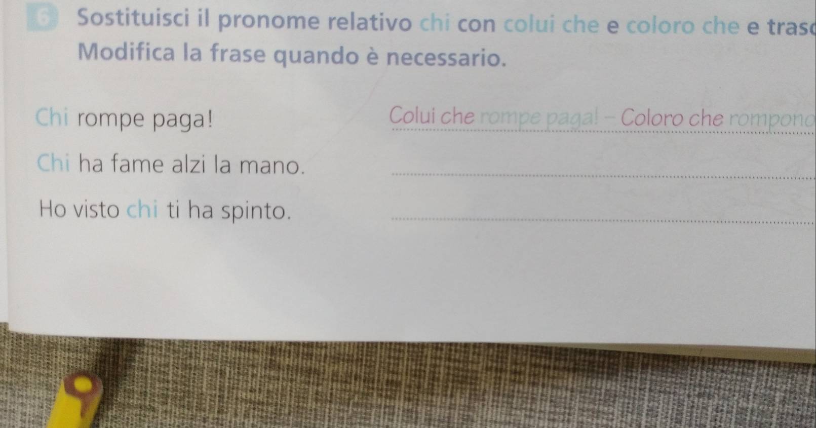 Sostituisci il pronome relativo chi con colui che e coloro che e traso 
Modifica la frase quando è necessario. 
Chi rompe paga! Colui che rompe pagal - Coloro che rompono 
Chi ha fame alzi la mano._ 
Ho visto chi ti ha spinto._