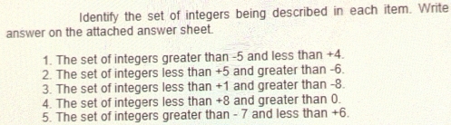 Identify the set of integers being described in each item. Write 
answer on the attached answer sheet. 
1. The set of integers greater than -5 and less than +4. 
2. The set of integers less than +5 and greater than -6. 
3. The set of integers less than +1 and greater than -8. 
4. The set of integers less than +8 and greater than 0. 
5. The set of integers greater than - 7 and less than +6.