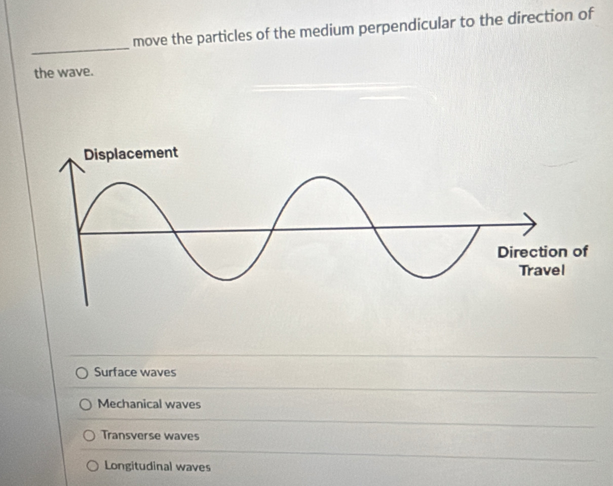 move the particles of the medium perpendicular to the direction of
_
the wave.
Surface waves
Mechanical waves
Transverse waves
Longitudinal waves