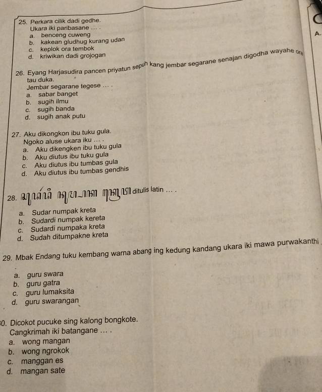 Perkara cilik dadi gedhe.
Ukara iki paribasane ... .
a. benceng cuweng
b. kakean gludhug kurang udan A.
c. keplok ora tembok
d. kriwikan dadi grojogan
26. Eyang Harjasudira pancen priyatun sepun kang jembar segarane senajan digodha wayahe o
tau duka.
Jembar segarane tegese ... .
a. sabar banget
b. sugih ilmu
c. sugih banda
d. sugih anak putu
27. Aku dikongkon ibu tuku gula.
Ngoko aluse ukara iku … .
a. Aku dikengken ibu tuku gula
b. Aku diutus ibu tuku gula
c. Aku diutus ibu tumbas gula
d. Aku diutus ibu tumbas gendhis
28. apaçã aerin apegasaditulis latin .. .
a. Sudar numpak kreta
b. Sudardi numpak kereta
c. Sudardi numpaka kreta
d. Sudah ditumpakne kreta
29. Mbak Endang tuku kembang warna abang ing kedung kandang ukara iki mawa purwakanthi
a. guru swara
b. guru gatra
c. guru lumaksita
d. guru swarangan
0. Dicokot pucuke sing kalong bongkote.
Cangkrimah iki batangane ... .
a. wong mangan
b. wong ngrokok
c. manggan es
d. mangan sate
