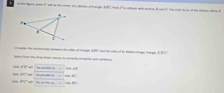 in the figure, point P will be the center of a diation of trangle ABC. point P is collmear with verices B and C. the scale facter of the dristion will be & 
Consider the reluzionship between the sides of triangle ABC and the sides of its diation image, triangle A'B'C'. 
Select from the drop-down menus to correctly complete each sentence. 
D overline KB' be parafel to siie AB. 
Sae overline KC be parallel to  sio AC. 
Side BC wll lle on the sa. √ sde D C.