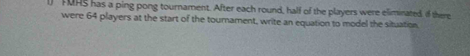 FMHS has a ping pong tournament. After each round, half of the players were eliminated. If there 
were 64 players at the start of the tournament, write an equation to model the situation.