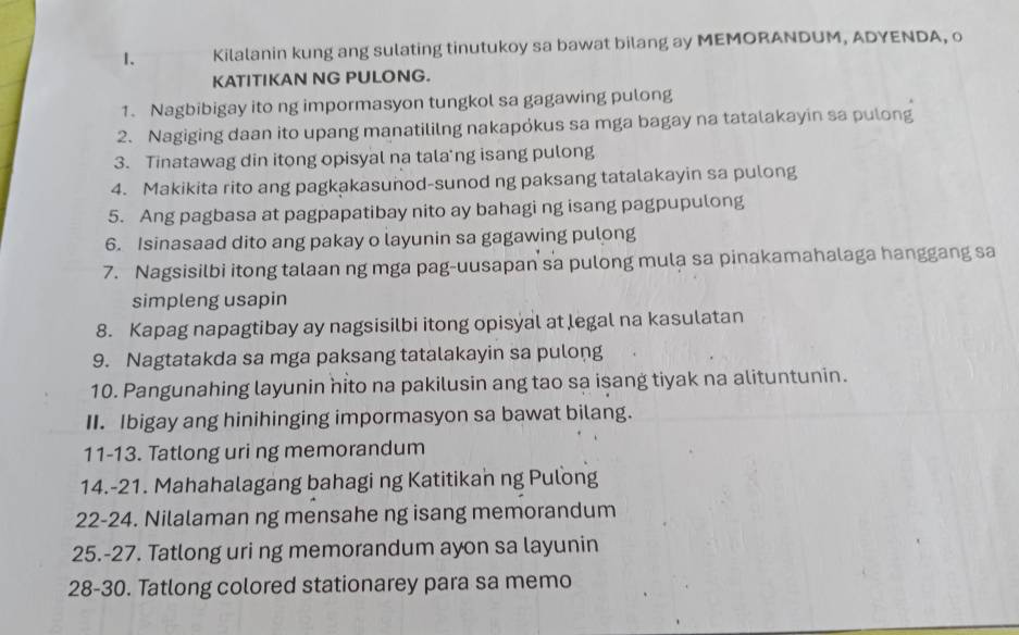 Kilalanin kung ang sulating tinutukoy sa bawat bilang ay MEMORANDUM, ADYENDA, o 
KATITIKAN NG PULONG. 
1. Nagbibigay ito ng impormasyon tungkol sa gagawing pulong 
2. Nagiging daan ito upang manatililng nakapókus sa mga bagay na tatalakayin sa pulong 
3. Tinatawag din itong opisyal na tala'ng isang pulong 
4. Makikita rito ang pagkakasunod-sunod ng paksang tatalakayin sa pulong 
5. Ang pagbasa at pagpapatibay nito ay bahagi ng isang pagpupulong 
6. Isinasaad dito ang pakay o layunin sa gagawing pulong 
7. Nagsisilbi itong talaan ng mga pag-uusapan sa pulong mula sa pinakamahalaga hanggang sa 
simpleng usapin 
8. Kapag napagtibay ay nagsisilbi itong opisyal at legal na kasulatan 
9. Nagtatakda sa mga paksang tatalakayin sa pulong 
10. Pangunahing layunin hito na pakilusin ang tao sa isang tiyak na alituntunin. 
II. Ibigay ang hinihinging impormasyon sa bawat bilang. 
11-13. Tatlong uri ng memorandum 
14.-21. Mahahalagang bahagi ng Katitikan ng Pulong 
22-24. Nilalaman ng mensahe ng isang memorandum 
25.-27. Tatlong uri ng memorandum ayon sa layunin 
28-30. Tatlong colored stationarey para sa memo