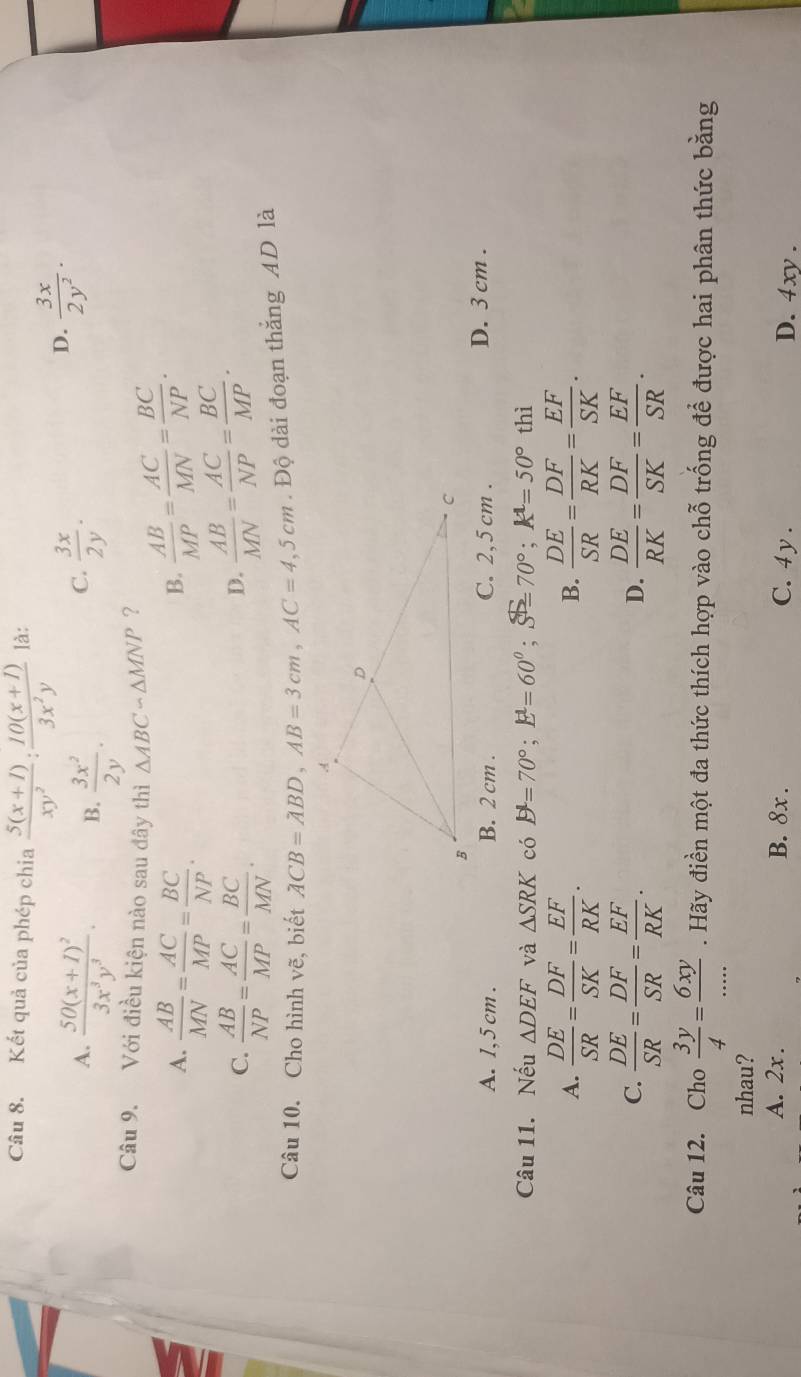 Kết quả của phép chia  (5(x+1))/xy^2 : (10(x+1))/3x^2y  là:
A. frac 50(x+1)^23x^3y^3. B.  3x^2/2y .  3x/2y .
C.
D.  3x/2y^2 .
Câu 9. Với điều kiện nào sau đây thì △ ABCsim △ MNP ?  AB/MP = AC/MN = BC/NP .
A.  AB/MN = AC/MP = BC/NP .
B.
C.  AB/NP = AC/MP = BC/MN .
D.  AB/MN = AC/NP = BC/MP .
Câu 10. Cho hình vẽ, biết ACB=ABD,AB=3cm,AC=4,5cm. Độ dài đoạn thắng AD là
A. 1,5 cm . B. 2 cm . C. 2,5 cm . D. 3 cm .
Câu 11. Nếu △ DEF và △ SRK có B=70=70°;E^1=60^0 70°;k^1=50° thì
A.  DE/SR = DF/SK = EF/RK .  DE/SR = DF/RK = EF/SK .
B.
C.  DE/SR = DF/SR = EF/RK .  DE/RK = DF/SK = EF/SR .
D.
Câu 12. Cho  3y/4 = 6xy/... . Hãy điền một đa thức thích hợp vào chỗ trống để được hai phân thức bằng
nhau?
A. 2x. B. 8x . C. 4 y . D. 4xy.