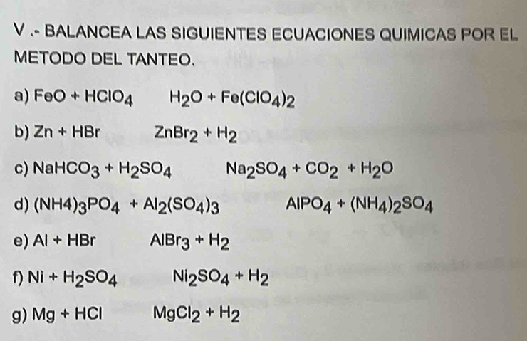 .- BALANCEA LAS SIGUIENTES ECUACIONES QUIMICAS POR EL 
METODO DEL TANTEO. 
a) FeO+HClO_4 H_2O+Fe(ClO_4)_2
b) Zn+HBr ZnBr_2+H_2
c) NaHCO_3+H_2SO_4 Na_2SO_4+CO_2+H_2O
d) (NH4)_3PO_4+Al_2(SO_4)_3 AlPO_4+(NH_4)_2SO_4
e) AI+HBr AlBr_3+H_2
f) Ni+H_2SO_4 Ni_2SO_4+H_2
g) Mg+HCl MgCl_2+H_2