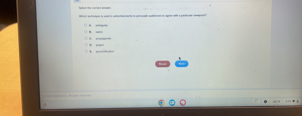 Select the correct answer
Which technique is used in advertisements to persuade audiences to agree with a particular viewpoint?
A. ambiguity
B. satire
C. propaganda
D. jargon
E. personification
Reset Next
2024 Edmentum. All rights reserved
Jul 10