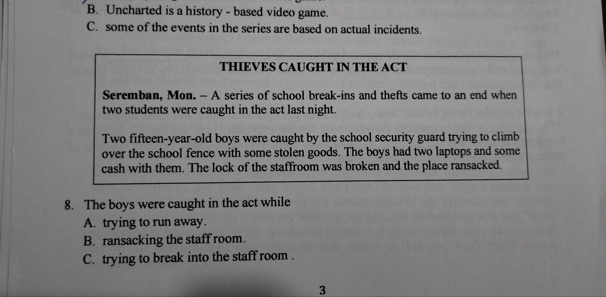 B. Uncharted is a history - based video game.
C. some of the events in the series are based on actual incidents.
THIEVES CAUGHT IN THE ACT
Seremban, Mon. - A series of school break-ins and thefts came to an end when
two students were caught in the act last night.
Two fifteen-year-old boys were caught by the school security guard trying to climb
over the school fence with some stolen goods. The boys had two laptops and some
cash with them. The lock of the staffroom was broken and the place ransacked.
8. The boys were caught in the act while
A. trying to run away.
B. ransacking the staff room.
C. trying to break into the staff room .
3