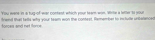 You were in a tug-of-war contest which your team won. Write a letter to your 
friend that tells why your team won the contest. Remember to include unbalanced 
forces and net force.