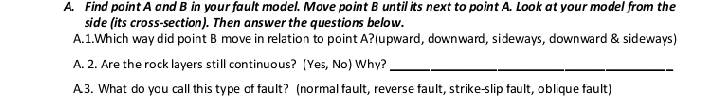 Find point A and B in your fault model. Mave point B until its next to point A. Look at your model from the 
side (its cross-section). Then answer the questions below. 
A.1.Which way did point B move in relation to point A?(upward, downward, sideways, downward & sideways) 
A. 2. Are the rock layers still continuous? [Yes, No) Why?_ 
A. 3. What do you call this type cf fault? (normal fault, reverse fault, strike-slip fault, oblique fault)