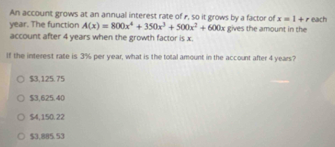 An account grows at an annual interest rate of , so it grows by a factor of x=1+r each
year. The function A(x)=800x^4+350x^3+500x^2+600x gives the amount in the
account after 4 years when the growth factor is x.
If the interest rate is 3% per year, what is the total amount in the account after 4 years?
$3,125.75
$3,625.40
$4,150.22
$3.885.53