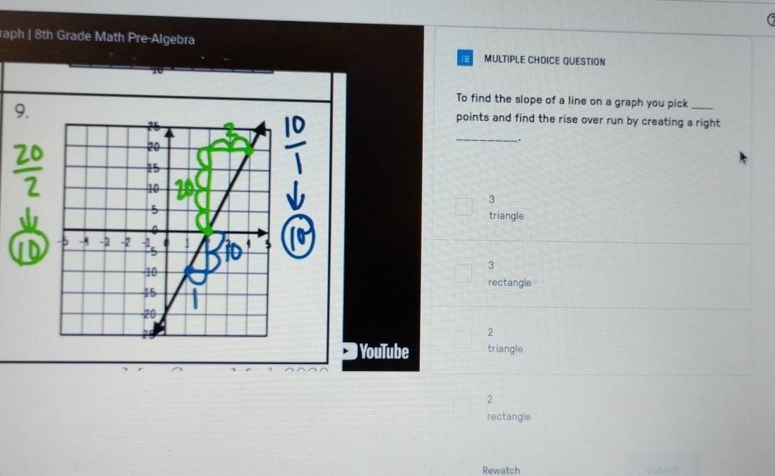 raph | 8th Grade Math Pre-Algebra 
MULTIPLE CHOICE QUESTION 
9. 
To find the slope of a line on a graph you pick_ 
points and find the rise over run by creating a right 
_. 
3 
triangle 
3 
rectangle 
2 
YouTube triangle 
2 
rectangle 
Rewatch