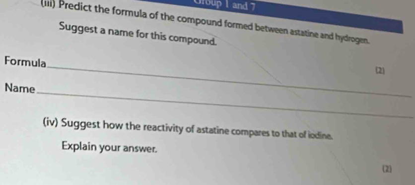 Group 1 and 7 
(IIi) Predict the formula of the compound formed between astatine and hydrogen. 
Suggest a name for this compound. 
_ 
Formula 
(2) 
_ 
Name 
(iv) Suggest how the reactivity of astatine compares to that of iodine. 
Explain your answer. 
(2