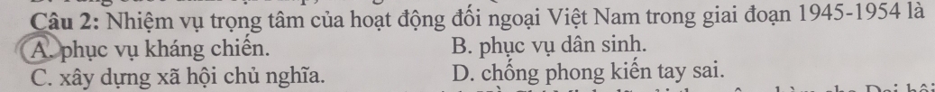 Nhiệm vụ trọng tâm của hoạt động đối ngoại Việt Nam trong giai đoạn 1945-1954 là
A. phục vụ kháng chiến. B. phục vụ dân sinh.
C. xây dựng xã hội chủ nghĩa. D. chống phong kiến tay sai.