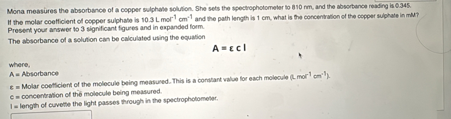 Mona measures the absorbance of a copper sulphate solution. She sets the spectrophotometer to 810 nm, and the absorbance reading is 0.345. 
If the molar coefficient of copper sulphate is 10.3Lmol^(-1)cm^(-1) and the path length is 1 cm, what is the concentration of the copper sulphate in mM? 
Present your answer to 3 significant figures and in expanded form. 
The absorbance of a solution can be calculated using the equation
A=varepsilon cl
where,
A= Absorbance
varepsilon = Molar coefficient of the molecule being measured. This is a constant value for each molecule (Lmol^(-1)cm^(-1)).
c= concentration of the molecule being measured.
I= length of cuvette the light passes through in the spectrophotometer.