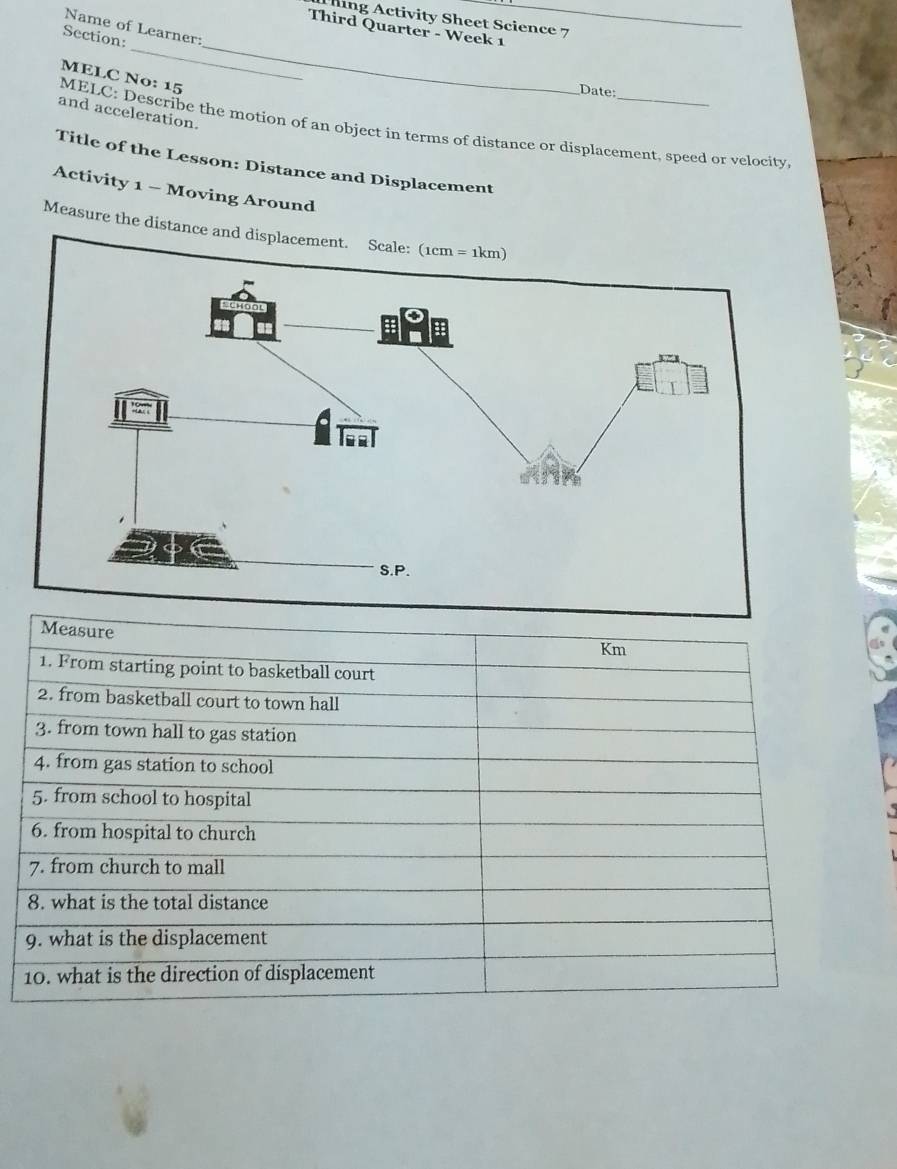 hing Activity Sheet Science 7 
Name of Learner: 
Third Quarter - Week 1 
_ 
_ 
Section: 
MELC No: 15 
Date: 
and acceleration. 
MELC: Describe the motion of an object in terms of distance or displacement, speed or velocity 
Title of the Lesson: Distance and Displacement 
Activity 1 - Moving Around 
Measure the distance and