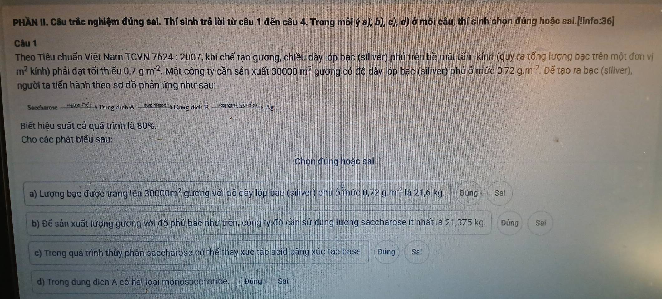 PHÀN II. Câu trắc nghiệm đúng sai. Thí sinh trả lời từ câu 1 đến câu 4. Trong mỗi ý a), b), c), d) ở mỗi câu, thí sinh chọn đúng hoặc sai.[!info:36]
Câu 1
Theo Tiêu chuẩn Việt Nam TCVN 76 24:2007 , khi chế tạo gương, chiều dày lớp bạc (siliver) phủ trên bề mặt tấm kính (quy ra tống lượng bạc trên một đơn vị
m^2kinh) phải đạt tối thiểu 0, 7g.m^(-2). Một công ty cần sản xuất 30000m^2 gương có độ dày lớp bạc (siliver) phủ ở mức 0, 72g.m^(-2). Để tạo ra bạc (siliver),
người ta tiến hành theo sơ đồ phản ứng như sau:
Saccharose _HOHC)> Dung dịch A _ tum Nssod_> Dung dịch B _A(H); pH o_> Ag.
Biết hiệu suất cả quá trình là 80%.
Cho các phát biểu sau:
Chọn đúng hoặc sai
a) Lượng bạc được tráng lên 30000m^2 gương với độ dày lớp bạc (siliver) phủ ở mức 0, 72g.m^(-2) là 21,6 kg. Đúng Sai
b) Để sản xuất lượng gương với độ phủ bạc như trên, công ty đó cần sử dụng lượng saccharose ít nhất là 21,375 kg. Đúng Sai
c) Trong quá trình thủy phân saccharose có thể thay xúc tác acid băng xúc tác base. Đúng Sai
d) Trong dung dịch A có hai loại monosaccharide. Đúng Sai