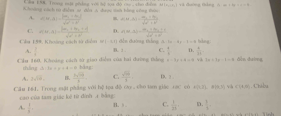 Cầu 158. Trong mặt phẳng với hệ tọa độ Oxy , cho điểm M(x_0;y_0) và đường thắng △ :ax+by+c=0.
Khoảng cách từ điểm M đến Δ được tính bằng công thức:
A. d(M,△ )=frac |ax_0+by_0|sqrt(a^2+b^2). d(M,△ )=frac ax_0+by_0sqrt(a^2+b^2).
B.
C. d(M,△ )=frac |ax_0+by_0+c|sqrt(a^2+b^2). D. d(M,△ )=frac ax_0+by_0+csqrt(a^2+b^2).
Câu 159. Khoảng cách từ diểm M(-1;1) đến đường thắng △ :3x-4y-3=0 bằng:
A.  2/5 . B. 2 . C.  4/5 . D.  4/25 ·
Câu 160. Khoảng cách từ giao điểm của hai đường thẳng x-3y+4=0 và 2x+3y-1=0 đến đường
thắng △ :3x+y+4=0 bằng:
A. 2sqrt(10). B.  3sqrt(10)/5 . C.  sqrt(10)/5 · D. 2 .
Câu 161. Trong mặt phẳng với hệ tọa độ Oxy , cho tam giác ABC có A(1;2),B(0;3) và C(4;0). Chiều
cao của tam giác kẻ từ đỉnh 4 bằng:
A.  1/5 ·
C.
B. 3 .  1/25 · D.  3/5 .
A(2,-4) D(1.5) và C(3.1) Tính